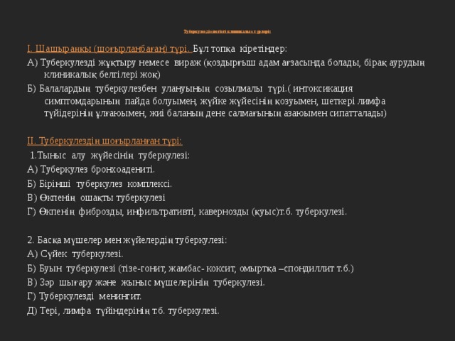   Туберкулездің негізгі клиникалық түрлері :    I. Шашыраңқы (шоғырланбаған) түрі. Бұл топқа кіретіндер: А) Туберкулезді жұқтыру немесе вираж (қоздырғыш адам ағзасында болады, бірақ аурудың клиникалық белгілері жоқ) Б) Балалардың туберкулезбен улануының созылмалы түрі.( интоксикация симптомдарының пайда болуымен, жүйке жүйесінің қозуымен, шеткері лимфа түйідерінің ұлғаюымен, жиі баланың дене салмағының азаюымен сипатталады)   II. Туберкулездің шоғырланған түрі:  1.Тыныс алу жүйесінің туберкулезі: А) Туберкулез бронхоадениті. Б) Бірінші туберкулез комплексі. В) Өкпенің ошақты туберкулезі Г) Өкпенің фиброзды, инфильтративті, кавернозды (қуыс)т.б. туберкулезі.   2. Басқа мүшелер мен жүйелердің туберкулезі: А) Сүйек туберкулезі. Б) Буын туберкулезі (тізе-гонит, жамбас- коксит, омыртқа –спондиллит т.б.) В) Зәр шығару және жыныс мүшелерінің туберкулезі. Г) Туберкулезді менингит. Д) Тері, лимфа түйіндерінің т.б. туберкулезі. 