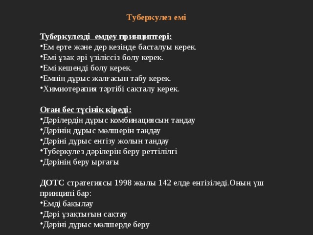 Туберкулез емі   Туберкулезді емдеу принциптері: Ем ерте және дер кезінде басталуы керек. Емі ұзақ әрі үзіліссіз болу керек. Емі кешенді болу керек. Емнің дұрыс жалғасын табу керек. Химиотерапия тәртібі сақталу керек. Оған бес түсінік кіреді: Дәрілердің дұрыс комбинациясын таңдау Дәрінің дұрыс мөлшерін таңдау Дәріні дұрыс енгізу жолын таңдау Туберкулез дәрілерін беру реттілілгі Дәрінің беру ырғағы  ДОТС стратегиясы 1998 жылы 142 елде енгізіледі.Оның үш принципі бар: Емді бақылау Дәрі ұзақтығын сақтау Дәріні дұрыс мөлшерде беру 