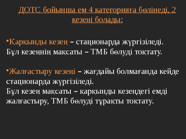 ДОТС бойынша ем 4 категорияға бөлінеді, 2 кезеңі болады:   Қарқынды кезең – стационарда жүргізіледі. Бұл кезеңнің мақсаты – ТМБ бөлуді тоқтату. Жалғастыру кезеңі – жағдайы болмағанда кейде стационарда жүргізіледі. Бұл кезең мақсаты – қарқынды кезеңдегі емді жалғастыру, ТМБ бөлуді тұрақты тоқтату. 