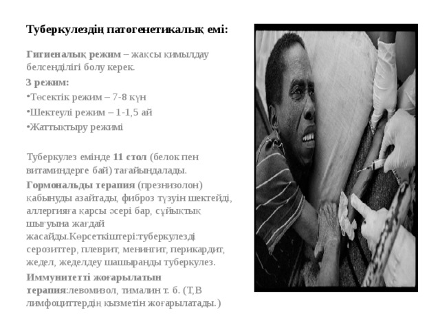                  Туберкулездің патогенетикалық емі:   Гигиеналық режим – жақсы қимылдау белсенділігі болу керек. 3 режим: Төсектік режим – 7-8 күн Шектеулі режим – 1-1,5 ай Жаттықтыру режимі   Туберкулез емінде 11 стол (белок пен витаминдерге бай) тағайындалады. Гормональды терапия (презнизолон) қабынуды азайтады, фиброз түзуін шектейді, аллергияға қарсы әсері бар, сұйықтық шығуына жағдай жасайды.Көрсеткіштері:туберкулезді серозиттер, плеврит, менингит, перикардит, жедел, жеделдеу шашыранды туберкулез. Иммунитетті жоғарылатын терапия :левомизол, тималин т. б. (Т,В лимфоциттердің қызметін жоғарылатады.)   