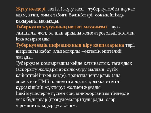Жұғу көздері : негізгі жұғу көзі – туберкулезбен науқас адам, яғни, оның табиғи бөліністері, соның ішінде қақырығы маңызды. Туберкулез жұғуының негізгі механизмі – ауа-тамшылы жол, ол шаң арқылы және аэрозольді жолмен іске асырылады. Туберкулездік инфекцияның кіру қақпаларына тері, шырышты қабат, альвеолярлы –өкпелік эпителий жатады. Туберкулез қоздырғышы кейде қатынастық, тағамдық (асқорыту жолдары арқылы-ауру малдың сүтін қайнатпай ішкен кезде), трансплацентарлық (ана ағзасынан ТМБ плацента арқылы ұрыққа өтетін құрсақішілік жұқтыру) жолмен жұғады. Ішкі мүшелерге түскен соң, микроорганизм тіндерде ұсақ бұдырлар (гранулемалар) тудырады, олар «ірімшікті» ыдырауға бейім. 
