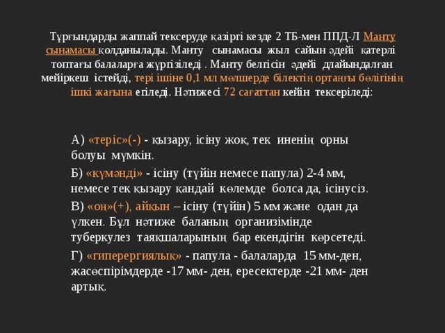  Тұрғындарды жаппай тексеруде қазіргі кезде 2 ТБ-мен ППД-Л Манту сынамасы қолданылады. Манту сынамасы жыл сайын әдейі қатерлі топтағы балаларға жүргізіледі . Манту белгісін әдейі длайындалған мейіркеш істейді, тері ішіне 0,1 мл мөлшерде білектің ортаңғы бөлігінің ішкі жағына егіледі. Нәтижесі 72 сағаттан кейін тексеріледі:   А) «теріс»(-) - қызару, ісіну жоқ, тек иненің орны болуы мүмкін. Б) «күмәнді» - ісіну (түйін немесе папула) 2-4 мм, немесе тек қызару қандай көлемде болса да, ісінусіз. В) «оң»(+), айқын – ісіну (түйін) 5 мм және одан да үлкен. Бұл нәтиже баланың организімінде туберкулез таяқшаларының бар екендігін көрсетеді. Г) «гиперергиялық» - папула - балаларда 15 мм-ден, жасөспірімдерде -17 мм- ден, ересектерде -21 мм- ден артық. 