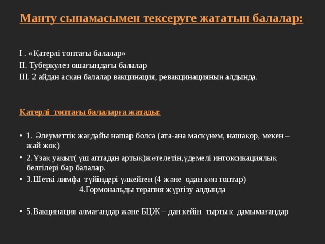 Манту сынамасымен тексеруге жататын балалар:   І . «Қатерлі топтағы балалар» ІІ. Туберкулез ошағындағы балалар ІІІ. 2 айдан асқан балалар вакцинация, ревакцинацияның алдында.   Қатерлі топтағы балаларға жатады: 1. Әлеуметтік жағдайы нашар болса (ата-ана маскүнем, нашақор, мекен – жай жоқ) 2.Ұзақ уақыт( үш аптадан артық)жөтелетін,үдемелі интоксикациялық белгілері бар балалар. 3.Шеткі лимфа түйіндері үлкейген (4 және одан көп топтар) 4.Гормональды терапия жүргізу алдында 5.Вакцинация алмағандар және БЦЖ – дан кейін тыртық дамымағандар 