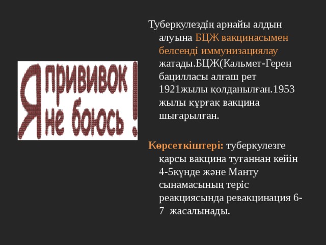 Туберкулездің арнайы алдын алуына БЦЖ вакцинасымен белсенді иммунизациялау жатады.БЦЖ(Кальмет-Герен бацилласы алғаш рет 1921жылы қолданылған.1953 жылы құрғақ вакцина шығарылған. Көрсеткіштері: туберкулезге қарсы вакцина туғаннан кейін 4-5күнде және Манту сынамасының теріс реакциясында ревакцинация 6-7 жасалынады. 