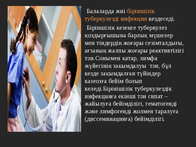  Балаларда жиі біріншілік туберкулезді инфекция кездеседі.  Біріншілік кезеңге туберкулез қоздырғышына барлық мүшелер мен тіндердің жоғары сезімталдығы, ағзаның жалпы жоғары реактивтілігі тән.Сонымен қатар, лимфа жүйесінің зақымдалуы тән, бұл кезде зақымдалған түйіндер казеозға бейім болып келеді.Бірінішілік туберкулездік инфекцияға екінші тән сипат – жайылуға бейімділігі, гематогенді және лимфогенді жолмен таралуға (диссеминацияға) бейімділігі. 