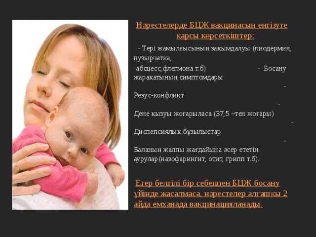 Нәрестелерде БЦЖ вакцинасын енгізуге қарсы көрсеткіштер:  - Тері жамылғысының зақымдалуы (пиодермия, пузырчатка,  абсцесс,флегмона т.б) - Босану жарақатының симптомдары - Резус-конфликт - Дене қызуы жоғарыласа (37,5 –тен жоғары) - Диспепсиялық бұзылыстар - Баланың жалпы жағдайына әсер ететін аурулар(назофарингит, отит, грипп т.б).  Егер белгілі бір себеппен БЦЖ босану үйінде жасалмаса, нәрестелер алғашқы 2 айда емханада вакцинацияланады. 