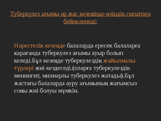   Туберкулез ағымы әр жас кезеңінде өзіндік сипатпен бейнеленеді:    Нәрестелік кезеңде балаларда ересек балаларға қарағанда туберкулез ағымы ауыр болып келеді.Бұл кезеңде туберкулездің жайылмалы түрлері жиі кездеседі.(оларға туберкулездік менингит, милиарлы туберкулез жатады).Бұл жастағы балаларда ауру ағымының жағымсыз соңы жиі болуы мүмкін. 