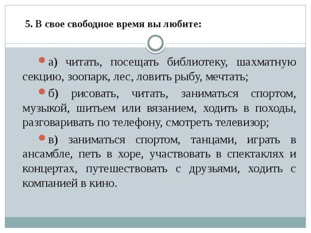     5. В свое свободное время вы любите:   а) читать, посещать библиотеку, шахматную секцию, зоопарк, лес, ловить рыбу, мечтать; б) рисовать, читать, заниматься спортом, музыкой, шитьем или вязанием, ходить в походы, разговаривать по телефону, смотреть телевизор; в) заниматься спортом, танцами, играть в ансамбле, петь в хоре, участвовать в спектаклях и концертах, путешествовать с друзьями, ходить с компанией в кино. 