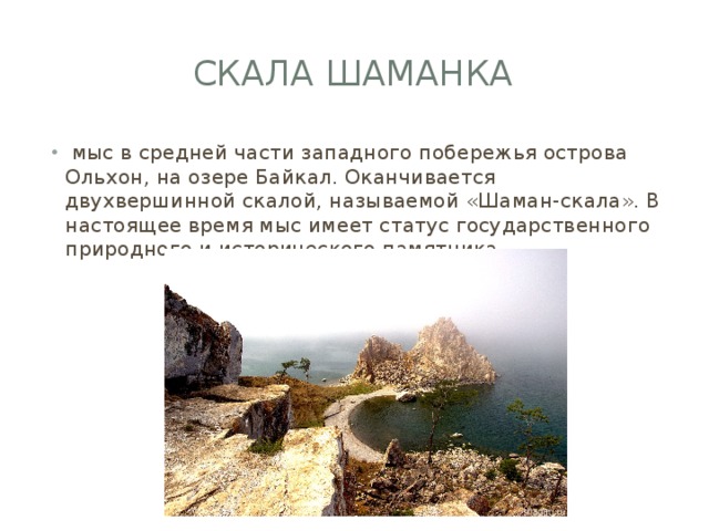 Скала шаманка  мыс в средней части западного побережья острова Ольхон, на озере Байкал. Оканчивается двухвершинной скалой, называемой «Шаман-скала». В настоящее время мыс имеет статус государственного природного и исторического памятника 