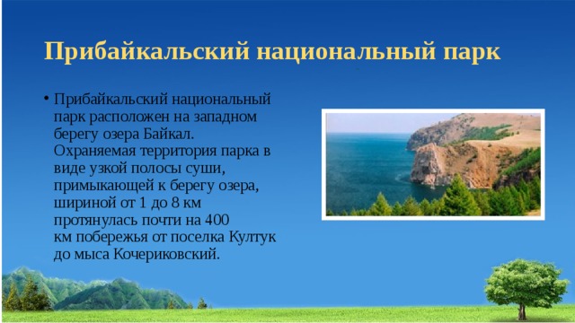 Прибайкальский национальный парк Прибайкальский национальный парк расположен на западном берегу озера Байкал. Охраняемая территория парка в виде узкой полосы суши, примыкающей к берегу озера, шириной от 1 до 8 км протянулась почти на 400 км побережья от поселка Култук до мыса Кочериковский. 