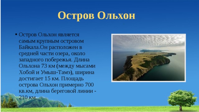 Остров Ольхон Остров Ольхон является самым крупным островом Байкала.Он расположен в средней части озера, около западного побережья. Длина Ольхона 73 км (между мысами Хобой и Умыш-Тамэ), ширина достигает 15 км. Площадь острова Ольхон примерно 700 кв.км, длина береговой линии - 210 км. 