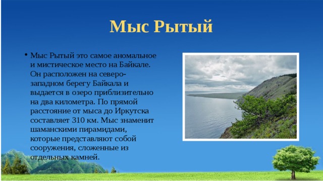 Мыс Рытый Мыс Рытый это самое аномальное и мистическое место на Байкале. Он расположен на северо-западном берегу Байкала и выдается в озеро приблизительно на два километра. По прямой расстояние от мыса до Иркутска составляет 310 км. Мыс знаменит шаманскими пирамидами, которые представляют собой сооружения, сложенные из отдельных камней. 