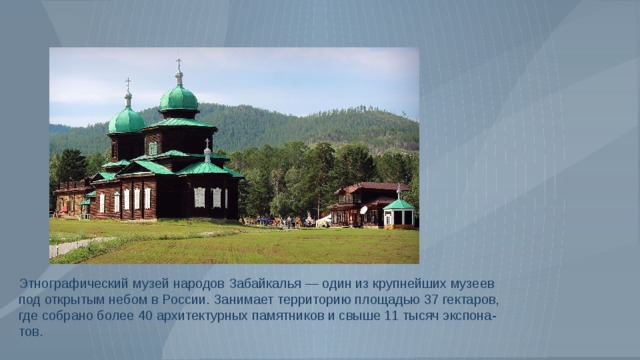 Этнографический музей народов Забайкалья — один из крупнейших музеев под открытым небом в России. Занимает территорию площадью 37 гектаров, где собрано более 40 архитектурных памятников и свыше 11 тысяч экспона-тов. 