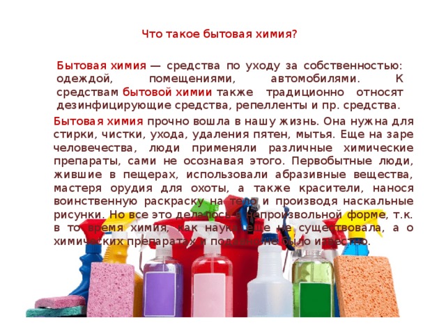 Что такое бытовая химия? Бытовая химия  — средства по уходу за собственностью: одеждой, помещениями, автомобилями. К средствам  бытовой химии  также традиционно относят дезинфицирующие средства, репелленты и пр. средства. Бытовая химия прочно вошла в нашу жизнь. Она нужна для стирки, чистки, ухода, удаления пятен, мытья. Еще на заре человечества, люди применяли различные химические препараты, сами не осознавая этого. Первобытные люди, жившие в пещерах, использовали абразивные вещества, мастеря орудия для охоты, а также красители, нанося воинственную раскраску на тело и производя наскальные рисунки. Но все это делалось в непроизвольной форме, т.к. в то время химия, как наука еще не существовала, а о химических препаратах и подавно не было известно. 