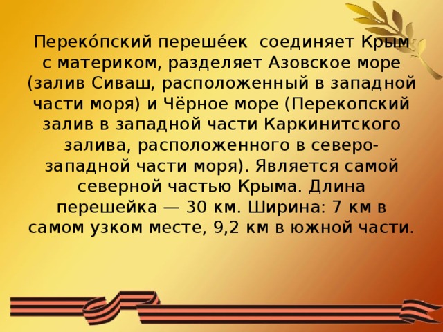 Переко́пский переше́ек соединяет Крым с материком, разделяет Азовское море (залив Сиваш, расположенный в западной части моря) и Чёрное море (Перекопский залив в западной части Каркинитского залива, расположенного в северо-западной части моря). Является самой северной частью Крыма. Длина перешейка — 30 км. Ширина: 7 км в самом узком месте, 9,2 км в южной части.   