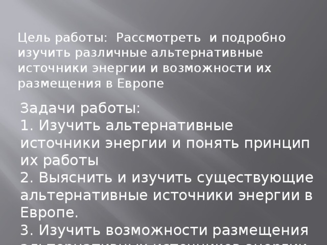 Цель работы: Рассмотреть и подробно изучить различные альтернативные источники энергии и возможности их размещения в Европе  Задачи работы: 1. Изучить альтернативные источники энергии и понять принцип их работы 2. Выяснить и изучить существующие альтернативные источники энергии в Европе. 3. Изучить возможности размещения альтернативных источников энергии в Европе 