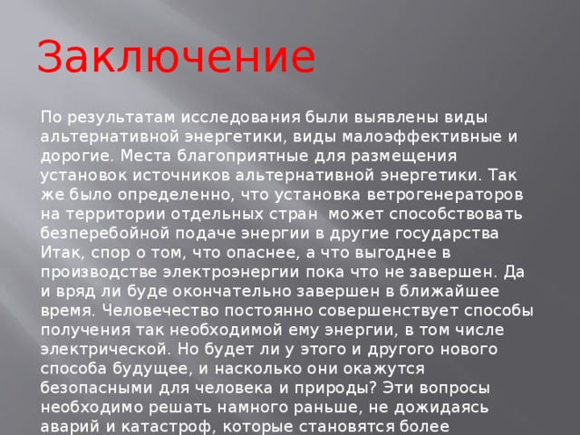 Заключение По результатам исследования были выявлены виды альтернативной энергетики, виды малоэффективные и дорогие. Места благоприятные для размещения установок источников альтернативной энергетики. Так же было определенно, что установка ветрогенераторов на территории отдельных стран может способствовать безперебойной подаче энергии в другие государства Итак, спор о том, что опаснее, а что выгоднее в производстве электроэнергии пока что не завершен. Да и вряд ли буде окончательно завершен в ближайшее время. Человечество постоянно совершенствует способы получения так необходимой ему энергии, в том числе электрической. Но будет ли у этого и другого нового способа будущее, и насколько они окажутся безопасными для человека и природы? Эти вопросы необходимо решать намного раньше, не дожидаясь аварий и катастроф, которые становятся более опасными по мере проникновения человеческого разума в тайны природы. 