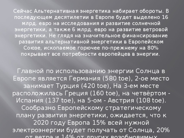 Сейчас Альтернативная энергетика набирает обороты. В последующем десятилетии в Европе будет выделено 16 млрд. евро на исследования и развитие солнечной энергетики, а также 6 млрд. евро на развитие ветровой энергетики. Не глядя на значительное финансирование развития альтернативной энергетики в Европейском Cоюзе, ископаемое горючее по-прежнему на 80% покрывает все потребности европейцев в энергии. Главной по использованию энергии Солнца в Европе является Германия (580 toe), 2-ое место занимает Турция (420 toe), На 3-ем месте расположилась Греция (160 toe), на четвёртом - Испания (137 toe), на 5-ом - Австрия (108 toe). Сообразно Европейскому стратегическому плану развития энергетики, ожидается, что к 2020 году Европа 15% всей нужной электроэнергии будет получать от Солнца, 20% от ветра и 14% от других возобновимых энергетических источников. 