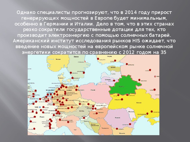 Однако специалисты прогнозируют, что в 2014 году прирост генерирующих мощностей в Европе будет минимальным, особенно в Германии и Италии. Дело в том, что в этих странах резко сократили государственные дотации для тех, кто производит электроэнергию с помощью солнечных батарей. Американский институт исследования рынков HIS ожидает, что введение новых мощностей на европейском рынке солнечной энергетики сократится по сравнению с 2012 годом на 35 процентов. 