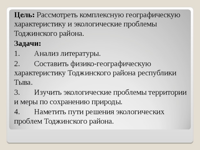 Цель: Рассмотреть комплексную географическую характеристику и экологические проблемы Тоджинского района. Задачи: 1.  Анализ литературы. 2.  Составить физико-географическую характеристику Тоджинского района республики Тыва. 3.  Изучить экологические проблемы территории и меры по сохранению природы. 4.  Наметить пути решения экологических проблем Тоджинского района. 