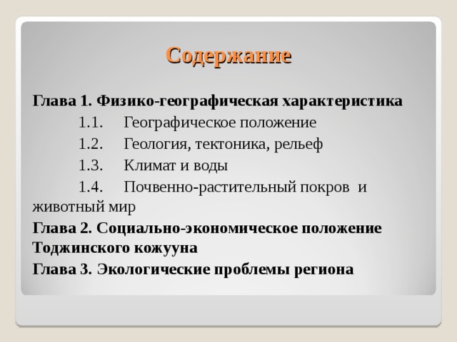 Содержание Глава 1. Физико-географическая характеристика  1.1.  Географическое положение  1.2.  Геология, тектоника, рельеф  1.3.  Климат и воды  1.4.  Почвенно-растительный покров и животный мир Глава 2. Социально-экономическое положение Тоджинского кожууна Глава 3. Экологические проблемы региона  