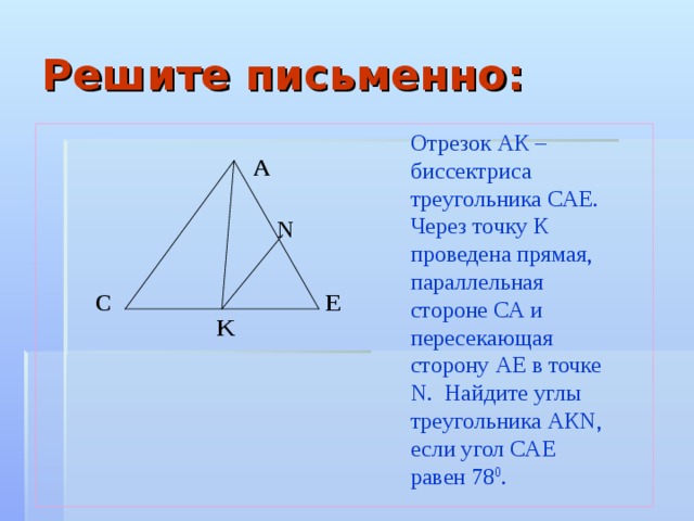 Решите письменно: Отрезок АК – биссектриса треугольника САЕ. Через точку К проведена прямая, параллельная стороне СА и пересекающая сторону АЕ в точке N. Найдите углы треугольника АКN, если угол САЕ равен 78 0 . A N C E K 