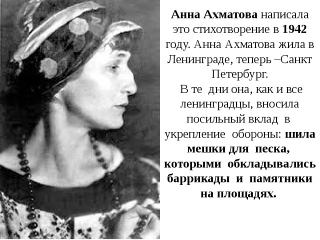 Анна Ахматова написала это стихотворение в 1942 году. Анна Ахматова жила в Ленинграде, теперь –Санкт Петербург.  В те дни она, как и все ленинградцы, вносила посильный вклад в укрепление обороны: шила мешки для песка, которыми обкладывались баррикады и памятники на площадях. 