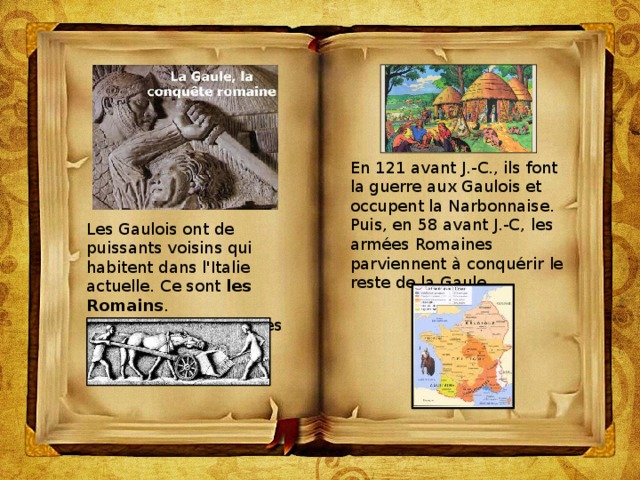 En 121 avant J.-C., ils font la guerre aux Gaulois et occupent la Narbonnaise.  Puis, en 58 avant J.-C, les armées Romaines parviennent à conquérir   le reste de la Gaule. Les Gaulois ont de puissants voisins qui habitent dans l'Italie actuelle. Ce sont  les Romains . Les Romains sont attirés par la richesse de la Gaule. 