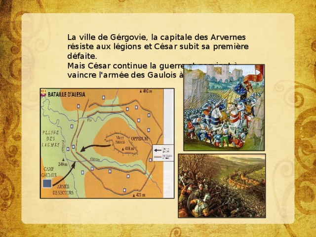 La ville de Gérgovie, la capitale des Arvernes résiste aux légions et César subit sa première défaite.  Mais César continue la guerre et parvient à vaincre l'armée des Gaulois à Alésia.   