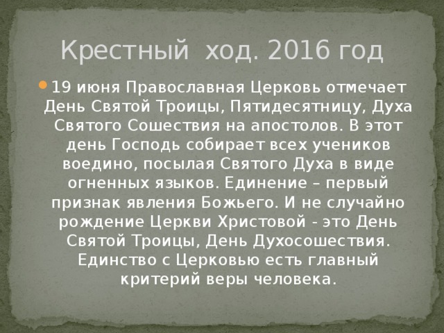 Крестный ход. 2016 год 19 июня Православная Церковь отмечает День Святой Троицы, Пятидесятницу, Духа Святого Сошествия на апостолов. В этот день Господь собирает всех учеников воедино, посылая Святого Духа в виде огненных языков. Единение – первый признак явления Божьего. И не случайно рождение Церкви Христовой - это День Святой Троицы, День Духосошествия. Единство с Церковью есть главный критерий веры человека. 