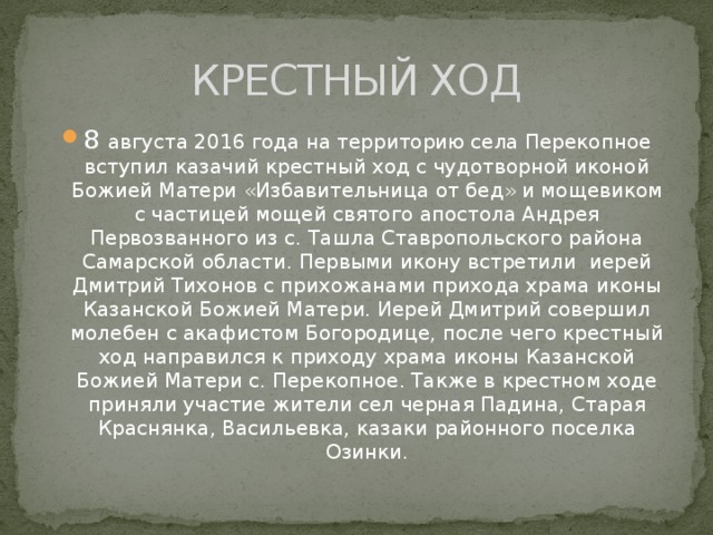 КРЕСТНЫЙ ХОД 8 августа 2016 года на территорию села Перекопное вступил казачий крестный ход с чудотворной иконой Божией Матери «Избавительница от бед» и мощевиком с частицей мощей святого апостола Андрея Первозванного из с. Ташла Ставропольского района Самарской области. Первыми икону встретили иерей Дмитрий Тихонов с прихожанами прихода храма иконы Казанской Божией Матери. Иерей Дмитрий совершил молебен с акафистом Богородице, после чего крестный ход направился к приходу храма иконы Казанской Божией Матери с. Перекопное. Также в крестном ходе приняли участие жители сел черная Падина, Старая Краснянка, Васильевка, казаки районного поселка Озинки. 