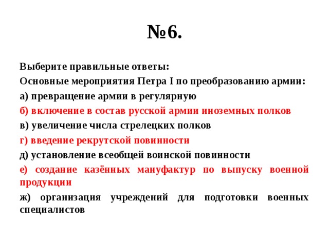 № 6. Выберите правильные ответы: Основные мероприятия Петра I по преобразованию армии: а) превращение армии в регулярную б) включение в состав русской армии иноземных полков в) увеличение числа стрелецких полков г) введение рекрутской повинности д) установление всеобщей воинской повинности е) создание казённых мануфактур по выпуску военной продукции ж) организация учреждений для подготовки военных специалистов 