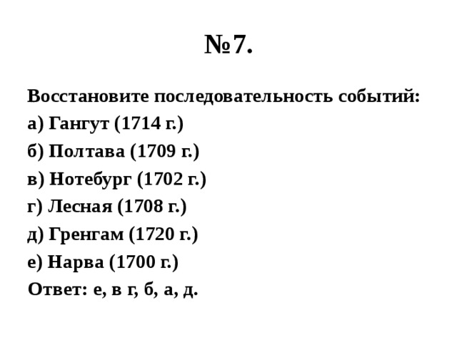 № 7. Восстановите последовательность событий: а) Гангут (1714 г.) б) Полтава (1709 г.) в) Нотебург (1702 г.) г) Лесная (1708 г.) д) Гренгам (1720 г.) е) Нарва (1700 г.) Ответ: е, в г, б, а, д. 