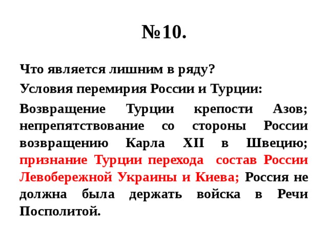 № 10. Что является лишним в ряду? Условия перемирия России и Турции: Возвращение Турции крепости Азов; непрепятствование со стороны России возвращению Карла XII в Швецию; признание Турции перехода состав России Левобережной Украины и Киева; Россия не должна была держать войска в Речи Посполитой. 