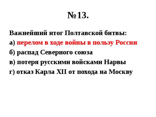 № 13. Важнейший итог Полтавской битвы: а) перелом в ходе войны в пользу России б) распад Северного союза в) потеря русскими войсками Нарвы г) отказ Карла XII от похода на Москву 