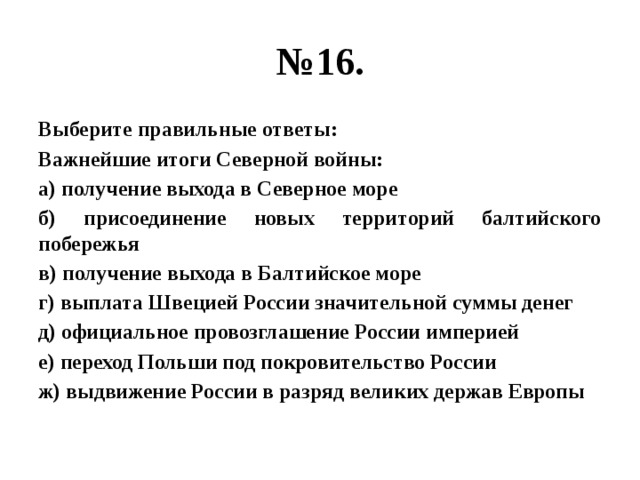 № 16. Выберите правильные ответы: Важнейшие итоги Северной войны: а) получение выхода в Северное море б) присоединение новых территорий балтийского побережья в) получение выхода в Балтийское море г) выплата Швецией России значительной суммы денег д) официальное провозглашение России империей е) переход Польши под покровительство России ж) выдвижение России в разряд великих держав Европы 