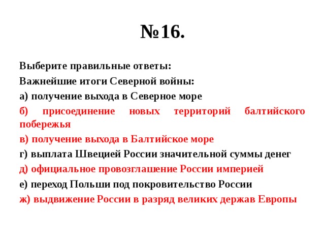 № 16. Выберите правильные ответы: Важнейшие итоги Северной войны: а) получение выхода в Северное море б) присоединение новых территорий балтийского побережья в) получение выхода в Балтийское море г) выплата Швецией России значительной суммы денег д) официальное провозглашение России империей е) переход Польши под покровительство России ж) выдвижение России в разряд великих держав Европы 