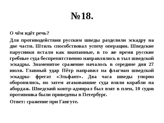 № 18. О чём идёт речь? Для противодействия русским шведы разделили эскадру на две части. Штиль способствовал успеху операции. Шведские парусники встали как вкопанные, в то же время русские гребные суда беспрепятственно направлялись в тыл шведской эскадры. Знаменитое сражение началось в середине дня 27 июля. Главный удар Пётр направил на флагман шведской эскадры- фрегат «Эльфант». Два часа шведы упорно оборонялись, но затем атаковавшие суда взяли корабли на абордаж. Шведский контр-адмирал был взят в плен, 10 судов противника были приведены в Петербург. Ответ: сражение при Гангуте. 