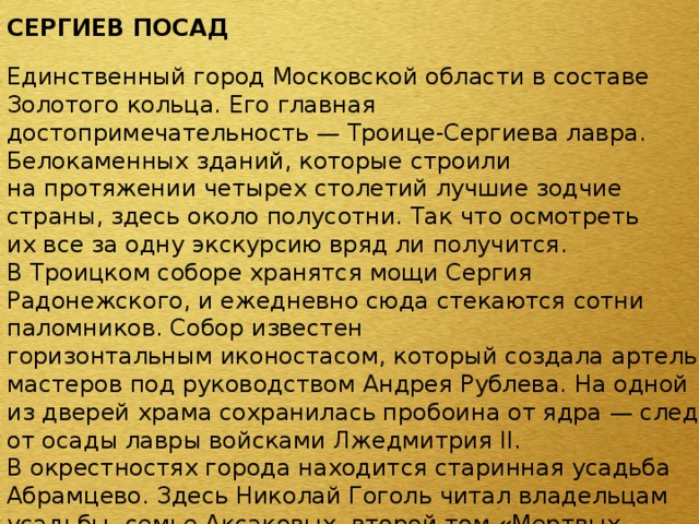 СЕРГИЕВ ПОСАД Единственный город Московской области в составе Золотого кольца. Его главная достопримечательность — Троице-Сергиева лавра. Белокаменных зданий, которые строили на протяжении четырех столетий лучшие зодчие страны, здесь около полусотни. Так что осмотреть их все за одну экскурсию вряд ли получится. В Троицком соборе хранятся мощи Сергия Радонежского, и ежедневно сюда стекаются сотни паломников. Собор известен горизонтальным иконостасом, который создала артель мастеров под руководством Андрея Рублева. На одной из дверей храма сохранилась пробоина от ядра — след от осады лавры войсками Лжедмитрия II. В окрестностях города находится старинная усадьба Абрамцево. Здесь Николай Гоголь читал владельцам усадьбы, семье Аксаковых, второй том «Мертвых душ»; Валентин Серов писал «Девочку с персиками», а Андрей Тарковский снимал некоторые сцены «Соляриса».   