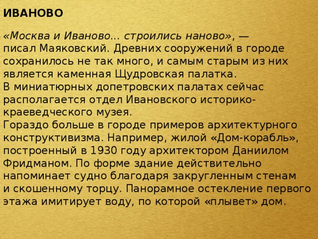 ИВАНОВО  «Москва и Иваново... строились наново» , — писал Маяковский. Древних сооружений в городе сохранилось не так много, и самым старым из них является каменная Щудровская палатка. В миниатюрных допетровских палатах сейчас располагается отдел Ивановского историко-краеведческого музея. Гораздо больше в городе примеров архитектурного конструктивизма. Например, жилой «Дом-корабль», построенный в 1930 году архитектором Даниилом Фридманом. По форме здание действительно напоминает судно благодаря закругленным стенам и скошенному торцу. Панорамное остекление первого этажа имитирует воду, по которой «плывет» дом. 