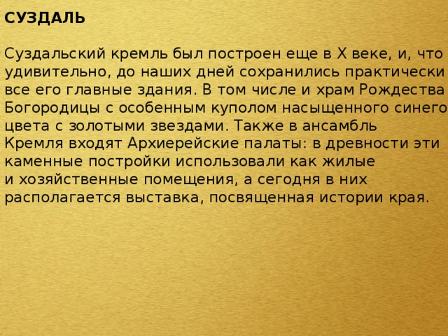 СУЗДАЛЬ  Суздальский кремль был построен еще в X веке, и, что удивительно, до наших дней сохранились практически все его главные здания. В том числе и храм Рождества Богородицы с особенным куполом насыщенного синего цвета с золотыми звездами. Также в ансамбль Кремля входят Архиерейские палаты: в древности эти каменные постройки использовали как жилые и хозяйственные помещения, а сегодня в них располагается выставка, посвященная истории края. 