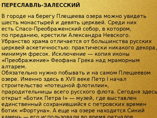 ПЕРЕСЛАВЛЬ-ЗАЛЕССКИЙ  В городе на берегу Плещеева озера можно увидеть шесть монастырей и девять церквей. Среди них есть Спасо-Преображенский собор, в котором, по преданию, крестили Александра Невского. Убранство храма отличается от большинства русских церквей аскетичностью: практически никакого декора, минимум фресок. Исключение — копия иконы «Преображение» Феофана Грека над мраморным алтарем. Обязательно нужно побывать и на самом Плещеевом озере. Именно здесь в XVII веке Петр I начал строительство «потешной флотилии», прародительницы всего русского флота. Сегодня здесь открыт «Ботик Петра I» — музей, где выставлен единственный сохранившийся с петровских времен ботик «Фортуна». А еще на озере находится Синий камень — его использовали во время ритуалов славяне-язычники. Во время дождя цвет камня меняется от серого к синему — отсюда и название. Туристы загадывают у Синего камня желания и, чтобы оно сбылось, привязывают к соседнему кусту яркую ленту, а на самом камне оставляют монетку. 