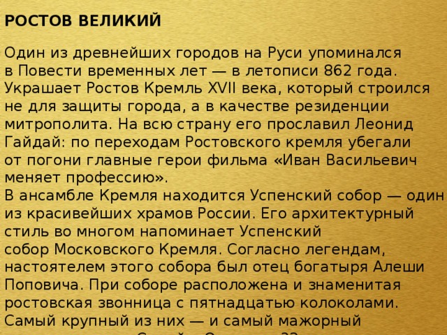 РОСТОВ ВЕЛИКИЙ  Один из древнейших городов на Руси упоминался в Повести временных лет — в летописи 862 года. Украшает Ростов Кремль ХVII века, который строился не для защиты города, а в качестве резиденции митрополита. На всю страну его прославил Леонид Гайдай: по переходам Ростовского кремля убегали от погони главные герои фильма «Иван Васильевич меняет профессию». В ансамбле Кремля находится Успенский собор — один из красивейших храмов России. Его архитектурный стиль во многом напоминает Успенский собор Московского Кремля. Согласно легендам, настоятелем этого собора был отец богатыря Алеши Поповича. При соборе расположена и знаменитая ростовская звонница с пятнадцатью колоколами. Самый крупный из них — и самый мажорный по звучанию — «Сысой». Он весит 32 тонны. 