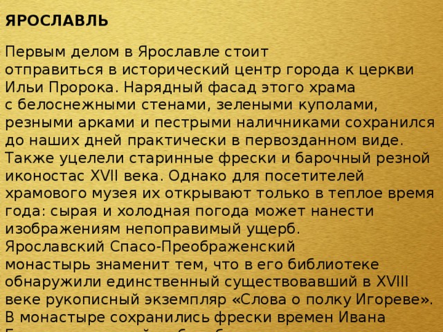 ЯРОСЛАВЛЬ  Первым делом в Ярославле стоит отправиться в исторический центр города к церкви Ильи Пророка. Нарядный фасад этого храма с белоснежными стенами, зелеными куполами, резными арками и пестрыми наличниками сохранился до наших дней практически в первозданном виде. Также уцелели старинные фрески и барочный резной иконостас XVII века. Однако для посетителей храмового музея их открывают только в теплое время года: сырая и холодная погода может нанести изображениям непоправимый ущерб. Ярославский Спасо-Преображенский монастырь знаменит тем, что в его библиотеке обнаружили единственный существовавший в XVIII веке рукописный экземпляр «Слова о полку Игореве». В монастыре сохранились фрески времен Ивана Грозного, который любил бывать в этом городе, трапезная палата и даже некоторые монашеские кельи. 