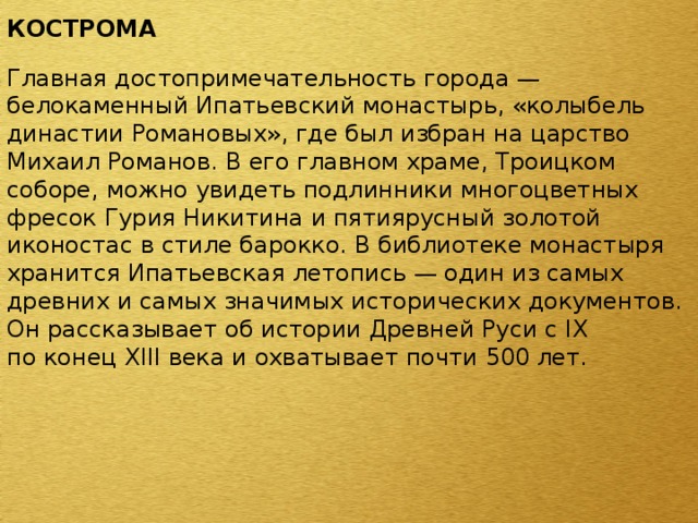 КОСТРОМА  Главная достопримечательность города — белокаменный Ипатьевский монастырь, «колыбель династии Романовых», где был избран на царство Михаил Романов. В его главном храме, Троицком соборе, можно увидеть подлинники многоцветных фресок Гурия Никитина и пятиярусный золотой иконостас в стиле барокко. В библиотеке монастыря хранится Ипатьевская летопись — один из самых древних и самых значимых исторических документов. Он рассказывает об истории Древней Руси с IX по конец XIII века и охватывает почти 500 лет. 