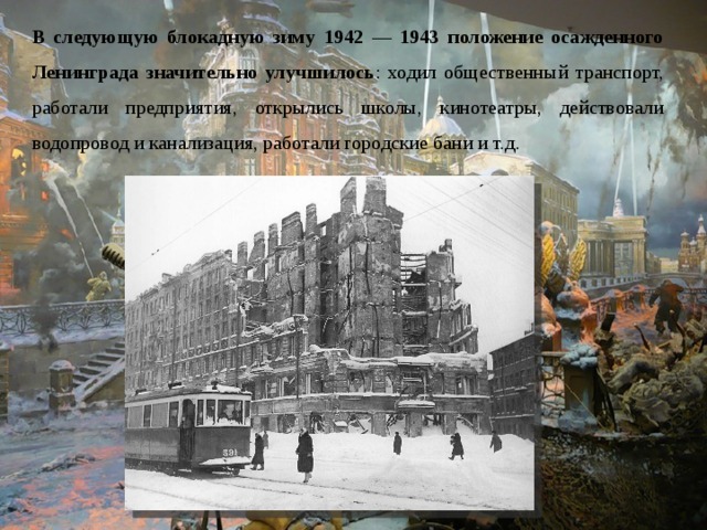 В следующую блокадную зиму 1942 — 1943 положение осажденного Ленинграда значительно улучшилось : ходил общественный транспорт, работали предприятия, открылись школы, кинотеатры, действовали водопровод и канализация, работали городские бани и т.д. 