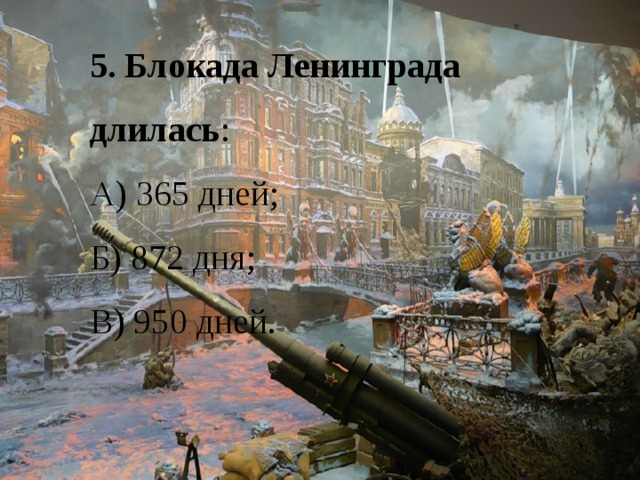 5. Блокада Ленинграда длилась : А) 365 дней; Б) 872 дня; В) 950 дней. 