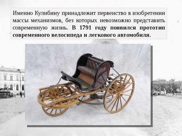 Именно Кулибину принадлежит первенство в изобретении массы механизмов, без которых невозможно представить современную жизнь. В 1791 году появился прототип современного велосипеда и легкового автомобиля . 