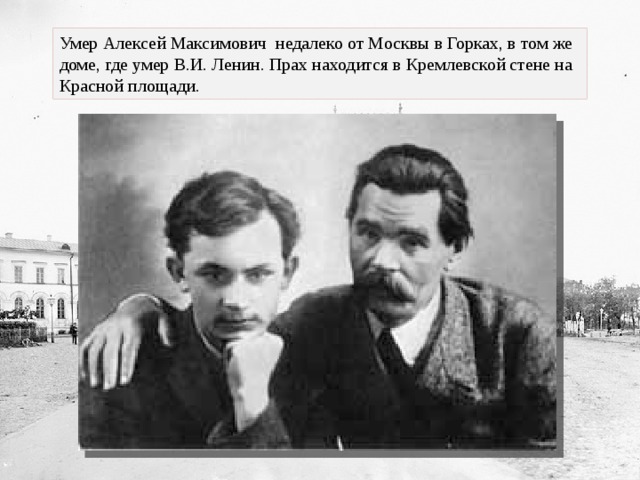 Умер Алексей Максимович недалеко от Москвы в Горках, в том же доме, где умер В.И. Ленин. Прах находится в Кремлевской стене на Красной площади. 