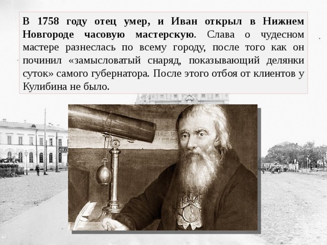 В 1758 году отец умер, и Иван открыл в Нижнем Новгороде часовую мастерскую . Слава о чудесном мастере разнеслась по всему городу, после того как он починил «замысловатый снаряд, показывающий делянки суток» самого губернатора. После этого отбоя от клиентов у Кулибина не было. 